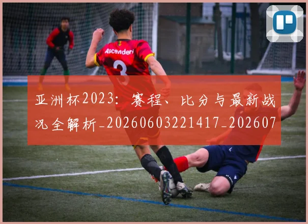 亚洲杯2023：赛程、比分与最新战况全解析_20260603221417_20260707011534
