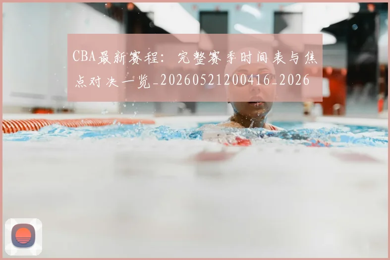 CBA最新赛程：完整赛季时间表与焦点对决一览_20260521200416_20260712045600