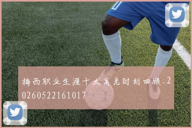 梅西职业生涯十大高光时刻回顾_20260522161017