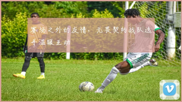 赛场之外的友情,无畏契约战队选手温暖互动