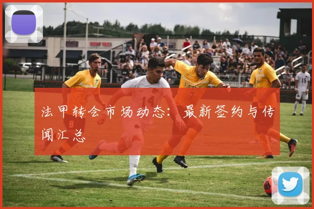 法甲转会市场动态:最新签约与传闻汇总