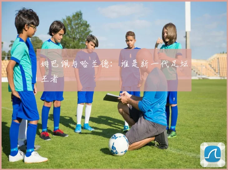 姆巴佩与哈兰德：谁是新一代足坛王者