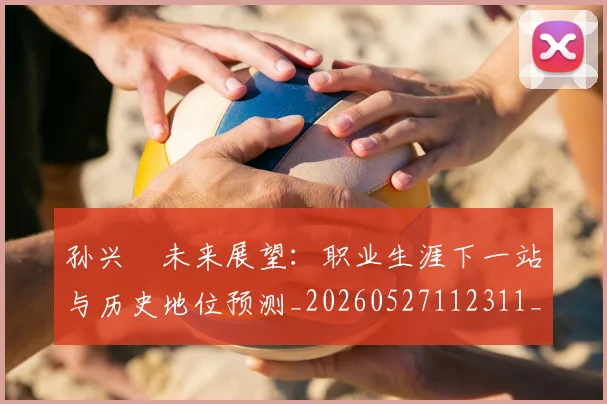 孙兴慜未来展望：职业生涯下一站与历史地位预测_20260527112311_20260703233328