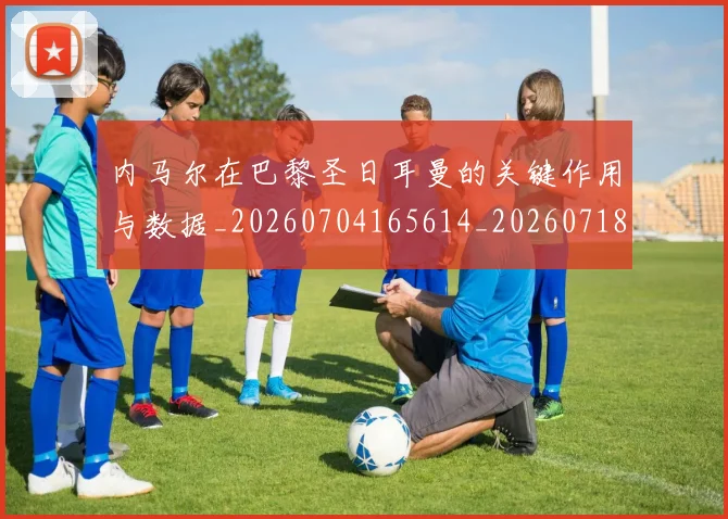 内马尔在巴黎圣日耳曼的关键作用与数据_20260704165614_20260718004937