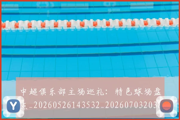 中超俱乐部主场巡礼：特色球场盘点_20260526143532_20260703203841_20260716185005