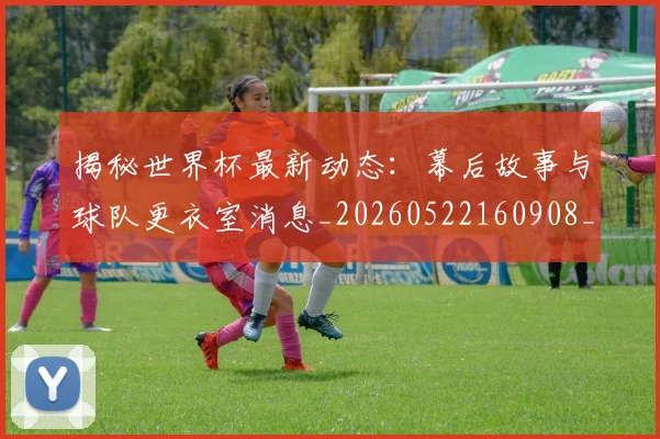 揭秘世界杯最新动态:幕后故事与球队更衣室消息_20260522160908_20260707144319
