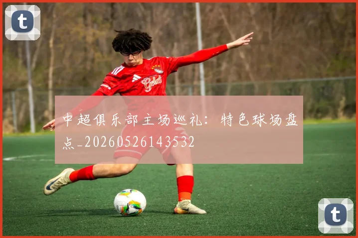 中超俱乐部主场巡礼:特色球场盘点_20260526143532