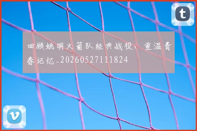 回顾姚明火箭队经典战役，重温青春记忆_20260527111824