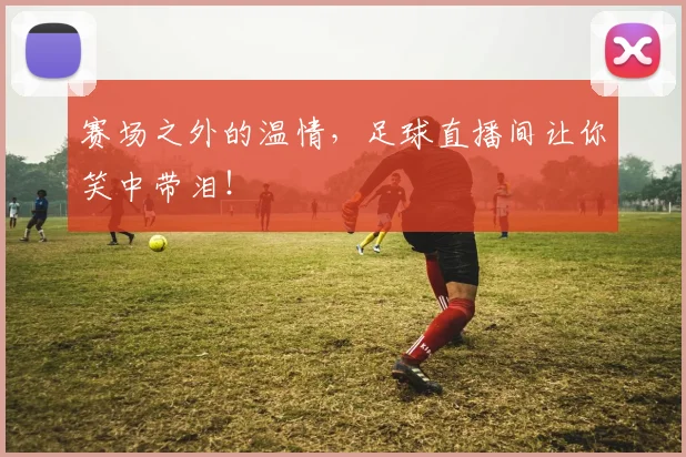 赛场之外的温情，足球直播间让你笑中带泪！
