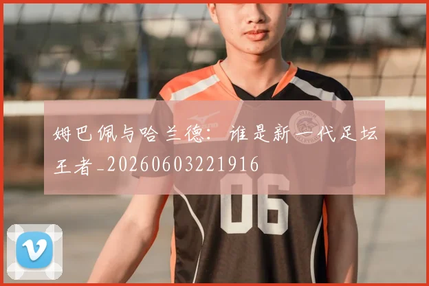 姆巴佩与哈兰德：谁是新一代足坛王者_20260603221916