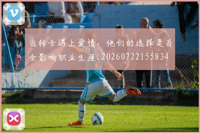 当转会遇上爱情,他们的选择是否会影响职业生涯_20260722155834
