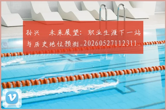 孙兴慜未来展望：职业生涯下一站与历史地位预测_20260527112311_20260703233328