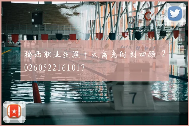 梅西职业生涯十大高光时刻回顾_20260522161017