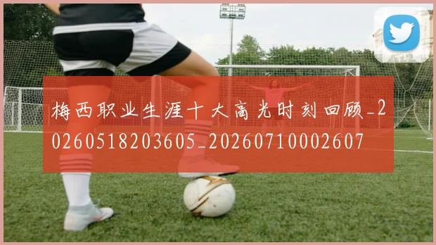 梅西职业生涯十大高光时刻回顾_20260518203605_20260710002607
